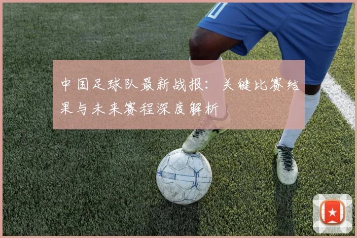 中国足球队最新战报：关键比赛结果与未来赛程深度解析