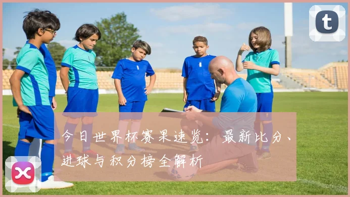 今日世界杯赛果速览:最新比分、进球与积分榜全解析