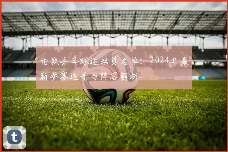 伦敦乒乓球运动员名单：2024年最新参赛选手与阵容解析